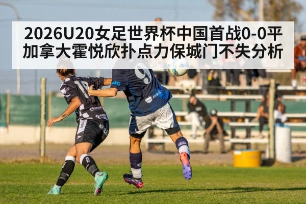 2026U20女足世界杯中国首战0-0平加拿大霍悦欣扑点力保城门不失分析
