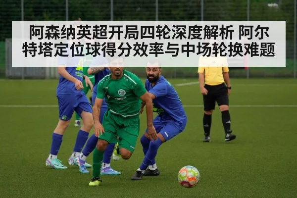 阿森纳英超开局四轮深度解析 阿尔特塔定位球得分效率与中场轮换难题